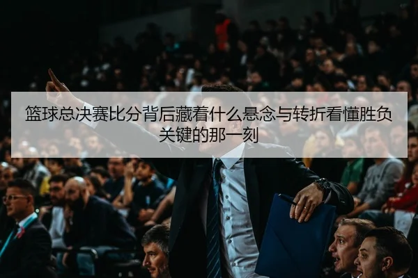 篮球总决赛比分背后藏着什么悬念与转折看懂胜负关键的那一刻